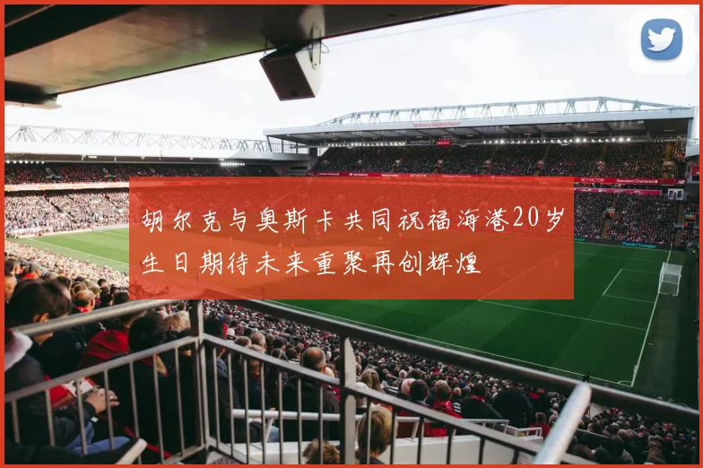 胡尔克与奥斯卡共同祝福海港20岁生日期待未来重聚再创辉煌