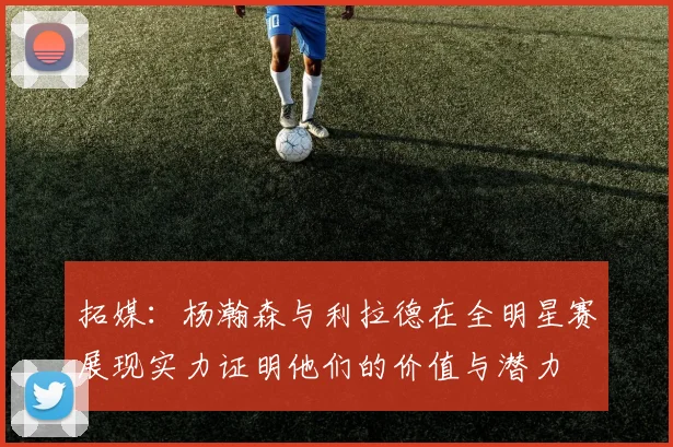 拓媒：杨瀚森与利拉德在全明星赛展现实力证明他们的价值与潜力