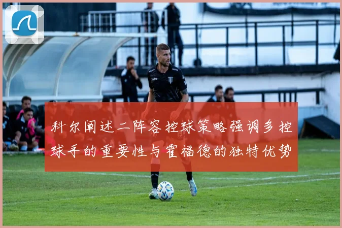 科尔阐述二阵容控球策略强调多控球手的重要性与霍福德的独特优势