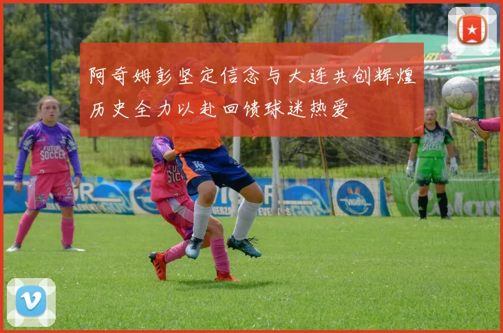 阿奇姆彭坚定信念与大连共创辉煌历史全力以赴回馈球迷热爱