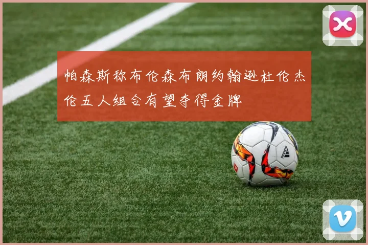 帕森斯称布伦森布朗约翰逊杜伦杰伦五人组合有望夺得金牌