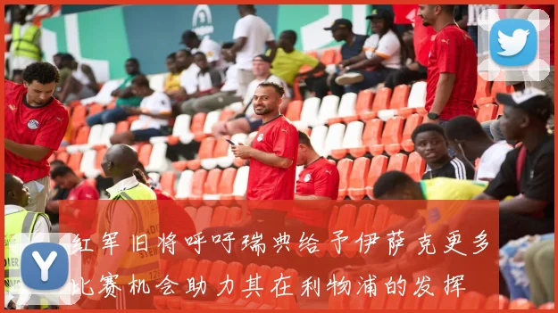 红军旧将呼吁瑞典给予伊萨克更多比赛机会助力其在利物浦的发挥