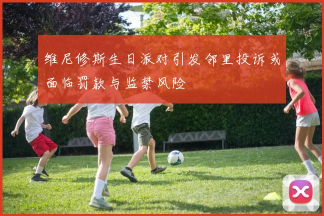 维尼修斯生日派对引发邻里投诉或面临罚款与监禁风险