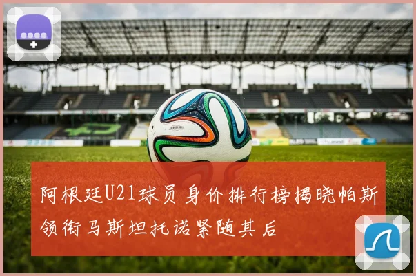 阿根廷U21球员身价排行榜揭晓帕斯领衔马斯坦托诺紧随其后