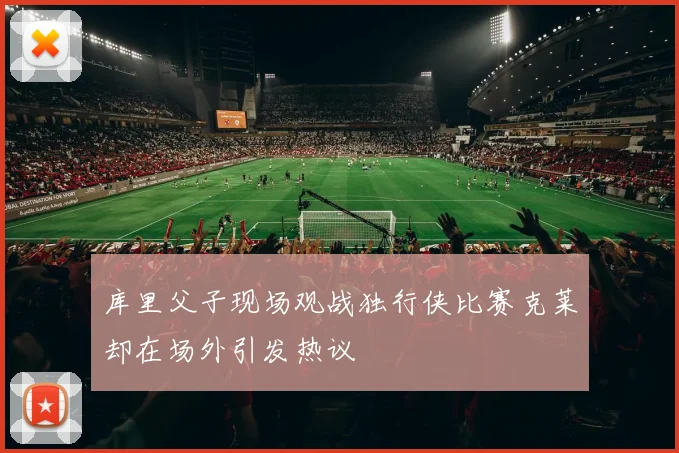 库里父子现场观战独行侠比赛克莱却在场外引发热议