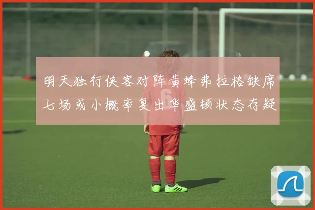 明天独行侠客对阵黄蜂弗拉格缺席七场或小概率复出华盛顿状态存疑