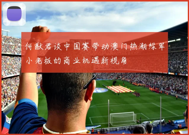 何猷君谈中国赛带动澳门热潮绿军小老板的商业机遇新视角