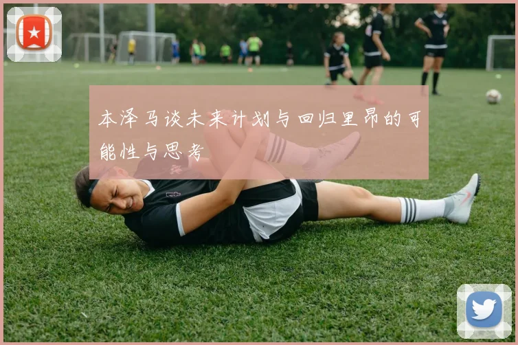 本泽马谈未来计划与回归里昂的可能性与思考