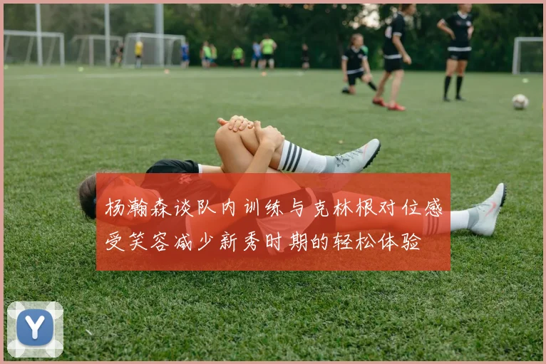 杨瀚森谈队内训练与克林根对位感受笑容减少新秀时期的轻松体验