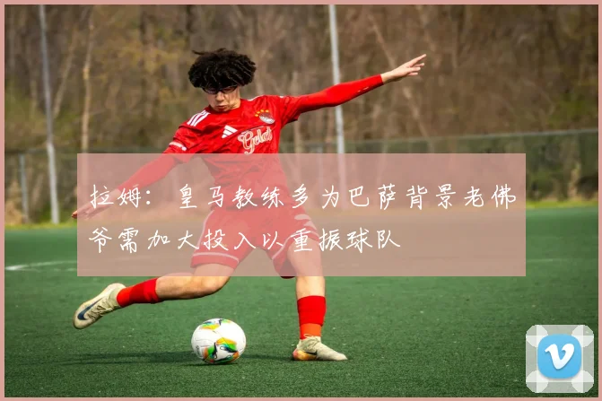 拉姆：皇马教练多为巴萨背景老佛爷需加大投入以重振球队