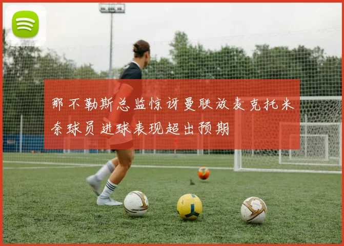 那不勒斯总监惊讶曼联放麦克托米奈球员进球表现超出预期