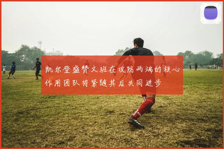 凯尔登盛赞文班在攻防两端的核心作用团队将紧随其后共同进步