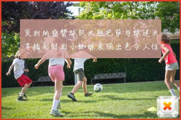 莫利纳盛赞球队大胜巴萨与球迷共享精彩时刻小蜘蛛表现出色令人惊艳