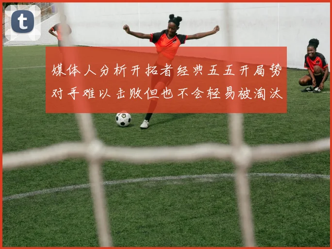 媒体人分析开拓者经典五五开局势对手难以击败但也不会轻易被淘汰