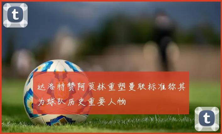 达洛特赞阿莫林重塑曼联标准称其为球队历史重要人物
