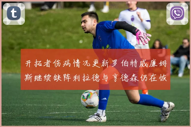 开拓者伤病情况更新罗伯特威廉姆斯继续缺阵利拉德与亨德森仍在恢复中