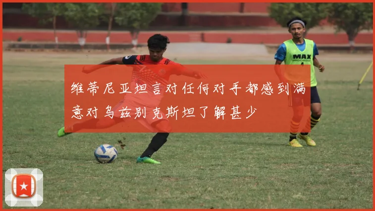 维蒂尼亚坦言对任何对手都感到满意对乌兹别克斯坦了解甚少