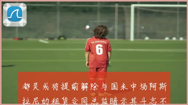 都灵或将提前解除与国米中场阿斯拉尼的租赁合同总监暗示其斗志不足