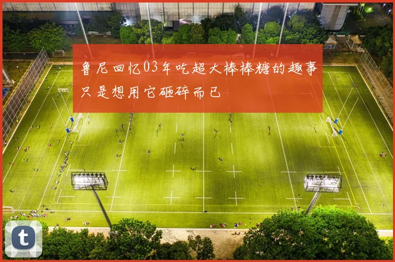 鲁尼回忆03年吃超大棒棒糖的趣事只是想用它砸碎而已