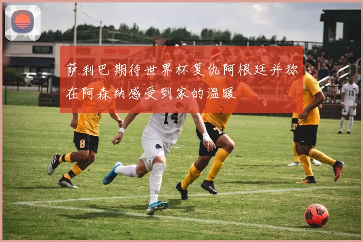 萨利巴期待世界杯复仇阿根廷并称在阿森纳感受到家的温暖