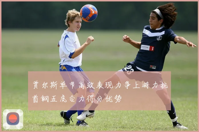 贾尔斯单节高效表现力争上游力抗首钢五虎合力得分优势