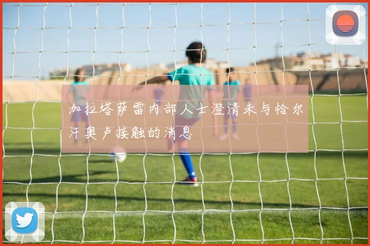 加拉塔萨雷内部人士澄清未与恰尔汗奥卢接触的消息