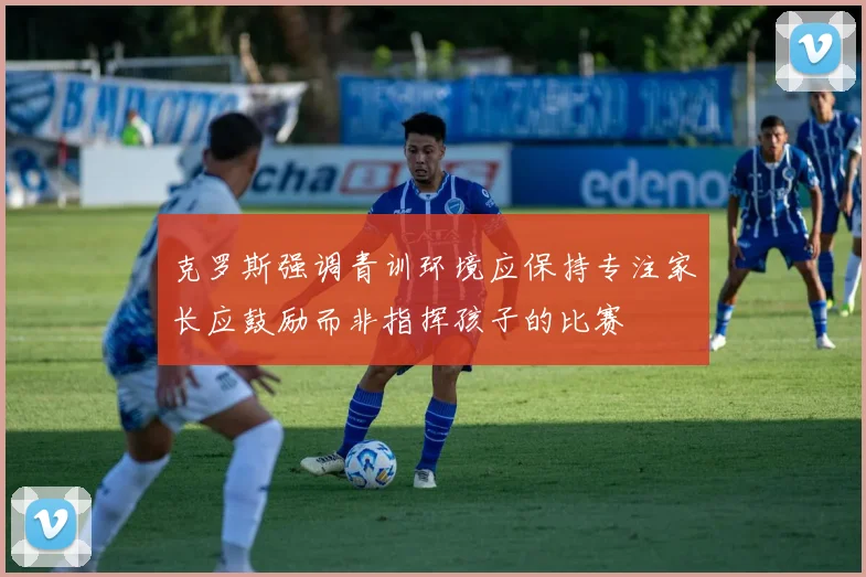 克罗斯强调青训环境应保持专注家长应鼓励而非指挥孩子的比赛