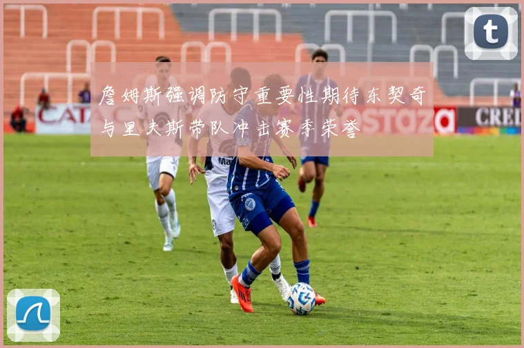 詹姆斯强调防守重要性期待东契奇与里夫斯带队冲击赛季荣誉